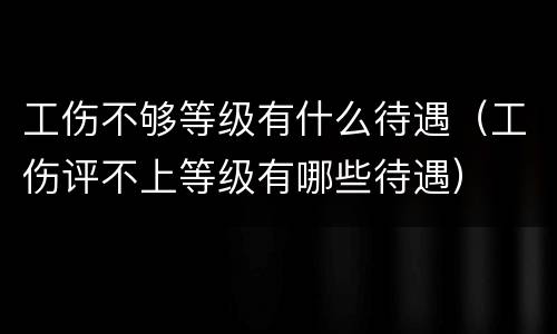 工伤不够等级有什么待遇（工伤评不上等级有哪些待遇）