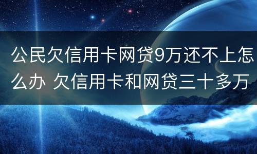 公民欠信用卡网贷9万还不上怎么办 欠信用卡和网贷三十多万还不上怎么办