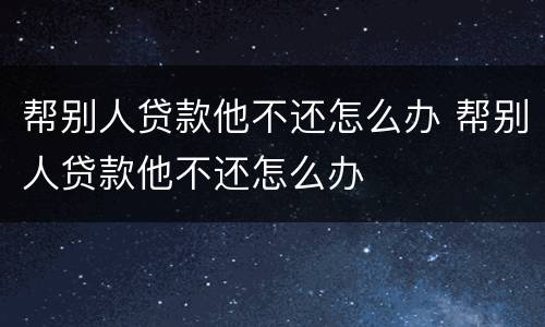 帮别人贷款他不还怎么办 帮别人贷款他不还怎么办