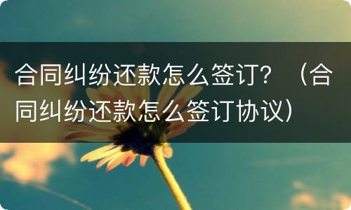 合同纠纷还款怎么签订？（合同纠纷还款怎么签订协议）