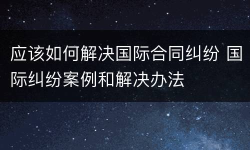 应该如何解决国际合同纠纷 国际纠纷案例和解决办法