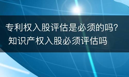 专利权入股评估是必须的吗？ 知识产权入股必须评估吗