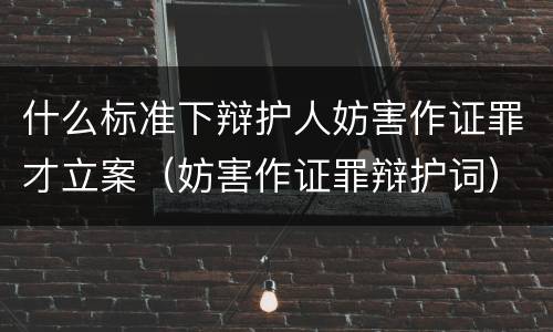 什么标准下辩护人妨害作证罪才立案（妨害作证罪辩护词）