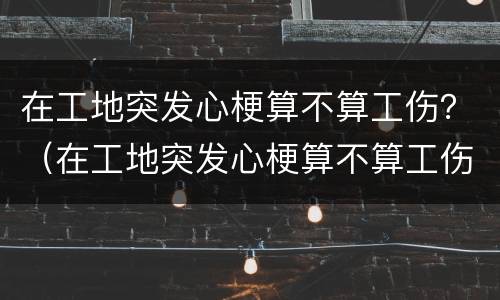 在工地突发心梗算不算工伤？（在工地突发心梗算不算工伤事故）
