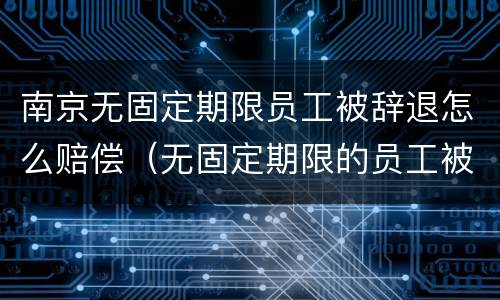 南京无固定期限员工被辞退怎么赔偿（无固定期限的员工被辞退,公司如何赔偿）