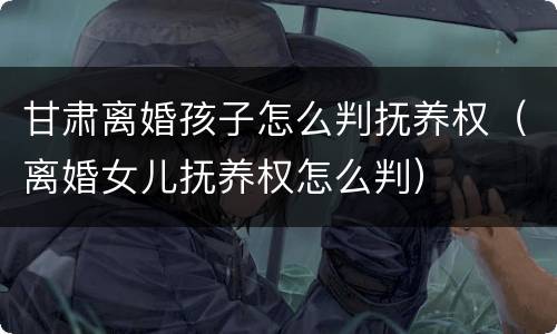 甘肃离婚孩子怎么判抚养权（离婚女儿抚养权怎么判）