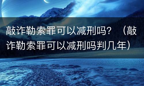 敲诈勒索罪可以减刑吗？（敲诈勒索罪可以减刑吗判几年）