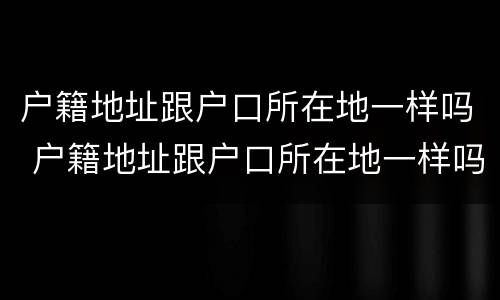 户籍地址跟户口所在地一样吗 户籍地址跟户口所在地一样吗