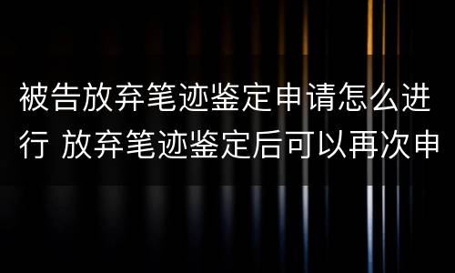 被告放弃笔迹鉴定申请怎么进行 放弃笔迹鉴定后可以再次申请鉴定吗?