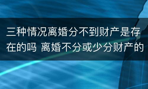 三种情况离婚分不到财产是存在的吗 离婚不分或少分财产的情形