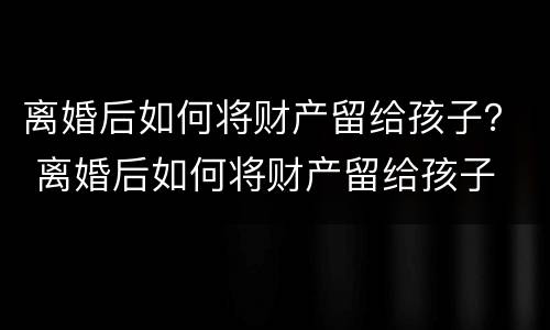 离婚后如何将财产留给孩子？ 离婚后如何将财产留给孩子
