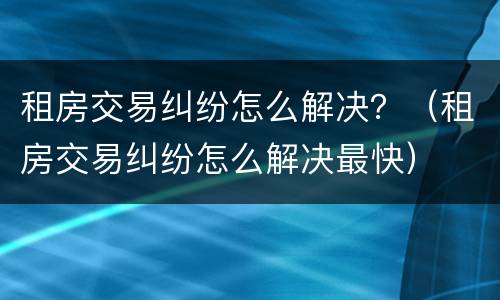 租房交易纠纷怎么解决？（租房交易纠纷怎么解决最快）
