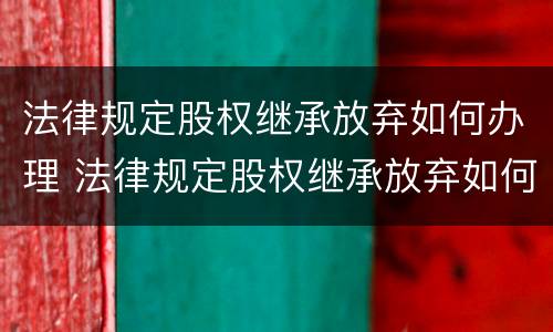 法律规定股权继承放弃如何办理 法律规定股权继承放弃如何办理手续