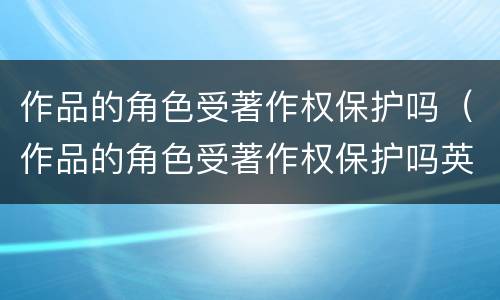 作品的角色受著作权保护吗（作品的角色受著作权保护吗英文）