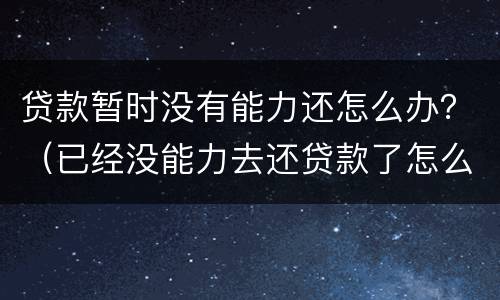 贷款暂时没有能力还怎么办？（已经没能力去还贷款了怎么办会有什么后果?）