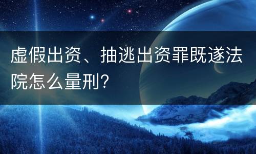 虚假出资、抽逃出资罪既遂法院怎么量刑?