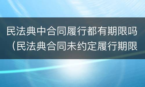 民法典中合同履行都有期限吗（民法典合同未约定履行期限）