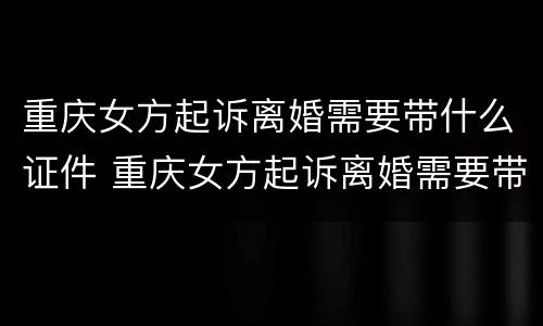 重庆女方起诉离婚需要带什么证件 重庆女方起诉离婚需要带什么证件呢