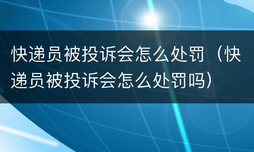 快递员被投诉会怎么处罚（快递员被投诉会怎么处罚吗）