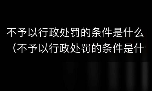 不予以行政处罚的条件是什么（不予以行政处罚的条件是什么意思）