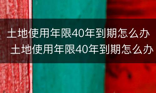 土地使用年限40年到期怎么办 土地使用年限40年到期怎么办呢