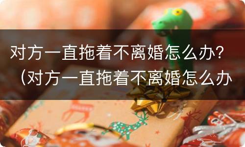 对方一直拖着不离婚怎么办？（对方一直拖着不离婚怎么办）