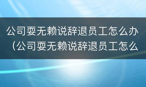 公司耍无赖说辞退员工怎么办（公司耍无赖说辞退员工怎么办理）