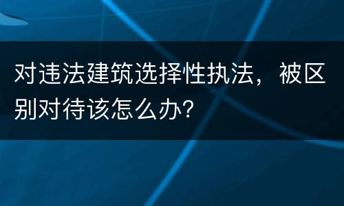 对违法建筑选择性执法，被区别对待该怎么办？