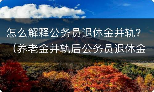 怎么解释公务员退休金并轨？（养老金并轨后公务员退休金职级是否有用）