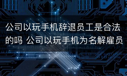 公司以玩手机辞退员工是合法的吗 公司以玩手机为名解雇员工合理吗