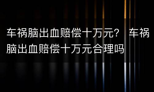 车祸脑出血赔偿十万元？ 车祸脑出血赔偿十万元合理吗