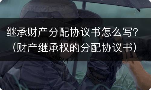 继承财产分配协议书怎么写？（财产继承权的分配协议书）