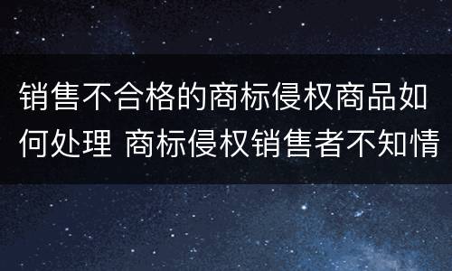 销售不合格的商标侵权商品如何处理 商标侵权销售者不知情