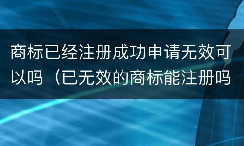 商标已经注册成功申请无效可以吗（已无效的商标能注册吗）