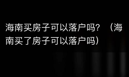 海南买房子可以落户吗？（海南买了房子可以落户吗）