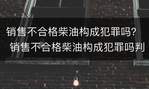 销售不合格柴油构成犯罪吗？ 销售不合格柴油构成犯罪吗判几年