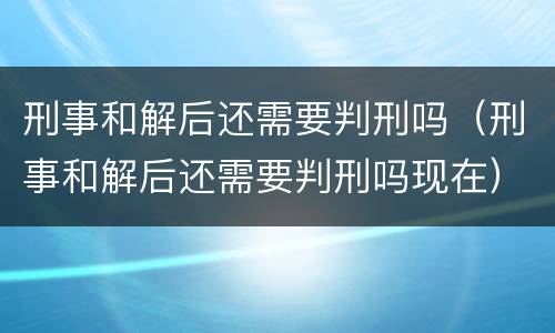 刑事和解后还需要判刑吗（刑事和解后还需要判刑吗现在）