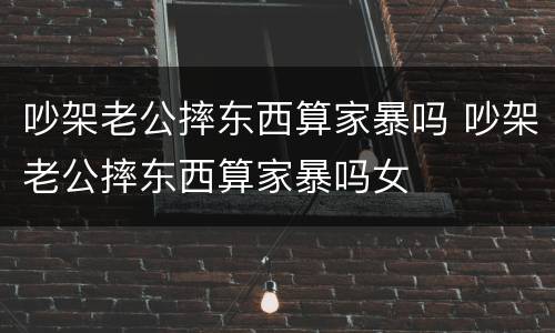 吵架老公摔东西算家暴吗 吵架老公摔东西算家暴吗女