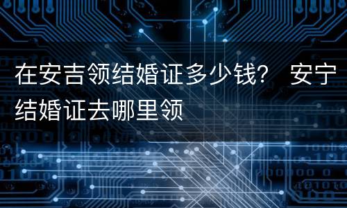 在安吉领结婚证多少钱？ 安宁结婚证去哪里领