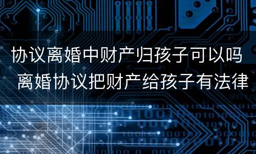 协议离婚中财产归孩子可以吗 离婚协议把财产给孩子有法律效力吗