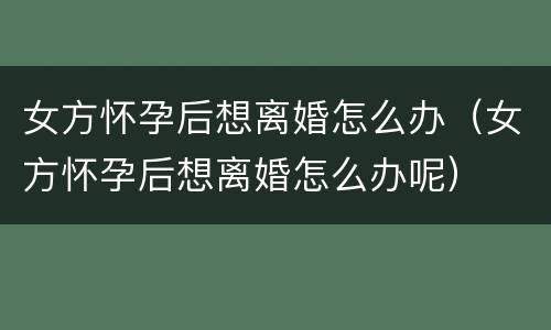 女方怀孕后想离婚怎么办（女方怀孕后想离婚怎么办呢）