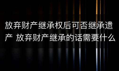 放弃财产继承权后可否继承遗产 放弃财产继承的话需要什么资料
