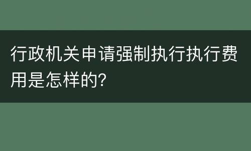 行政机关申请强制执行执行费用是怎样的？