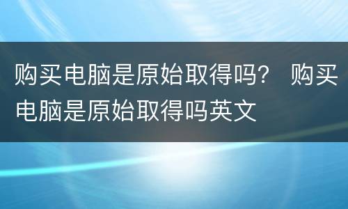 购买电脑是原始取得吗？ 购买电脑是原始取得吗英文