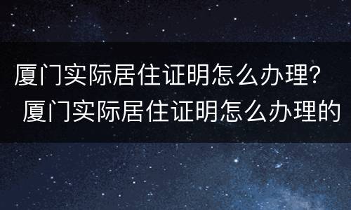 厦门实际居住证明怎么办理？ 厦门实际居住证明怎么办理的