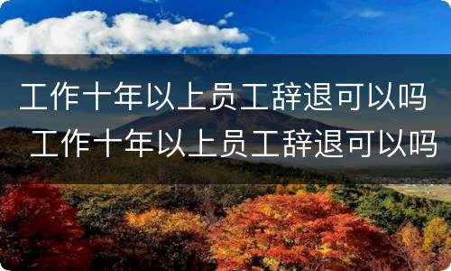 工作十年以上员工辞退可以吗 工作十年以上员工辞退可以吗