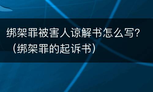 绑架罪被害人谅解书怎么写？（绑架罪的起诉书）