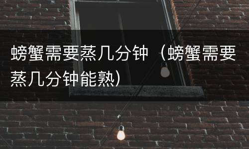 螃蟹需要蒸几分钟（螃蟹需要蒸几分钟能熟）