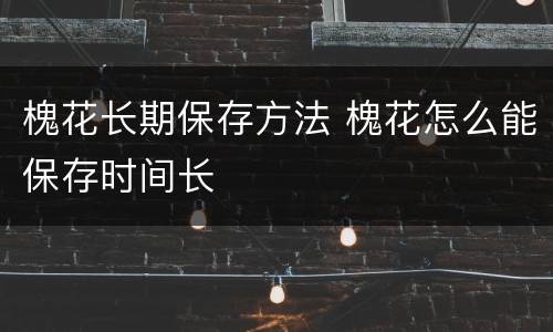 槐花长期保存方法 槐花怎么能保存时间长