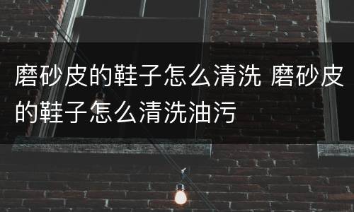 磨砂皮的鞋子怎么清洗 磨砂皮的鞋子怎么清洗油污